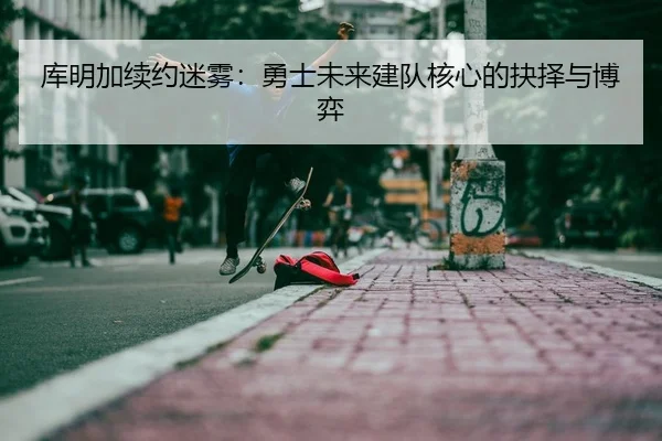 库明加续约迷雾：勇士未来建队核心的抉择与博弈